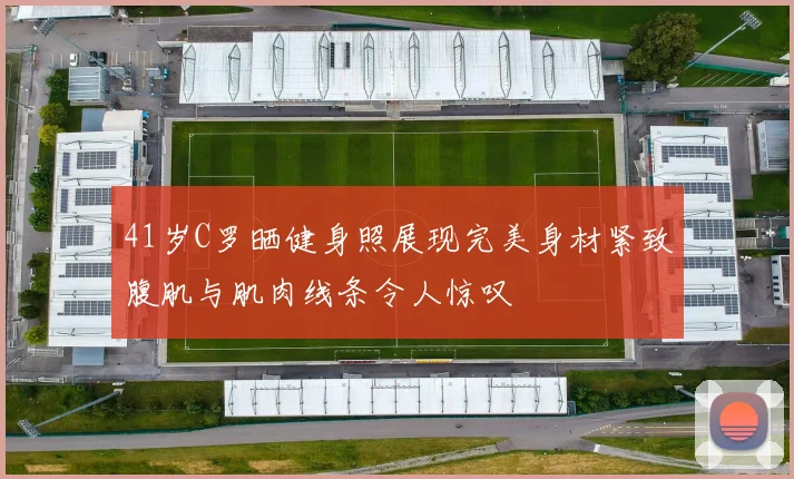 41岁C罗晒健身照展现完美身材紧致腹肌与肌肉线条令人惊叹