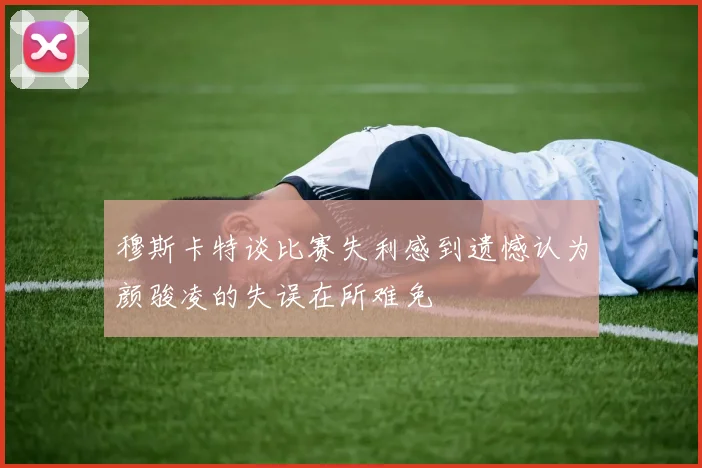 穆斯卡特谈比赛失利感到遗憾认为颜骏凌的失误在所难免