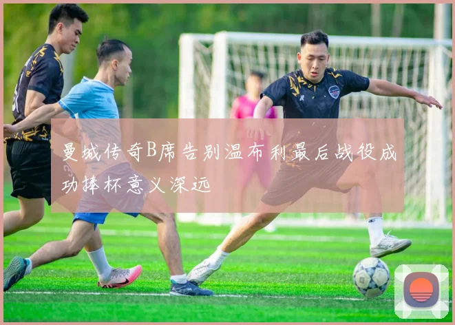 曼城传奇B席告别温布利最后战役成功捧杯意义深远